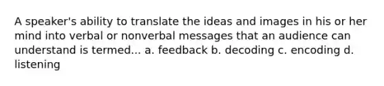 A speaker's ability to translate the ideas and images in his or her mind into verbal or nonverbal messages that an audience can understand is termed... a. feedback b. decoding c. encoding d. listening