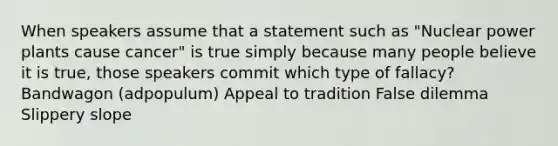 When speakers assume that a statement such as "Nuclear power plants cause cancer" is true simply because many people believe it is true, those speakers commit which type of fallacy? Bandwagon (adpopulum) Appeal to tradition False dilemma Slippery slope