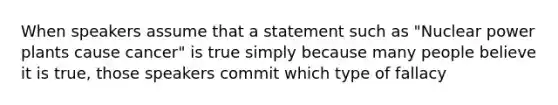 When speakers assume that a statement such as "Nuclear power plants cause cancer" is true simply because many people believe it is true, those speakers commit which type of fallacy