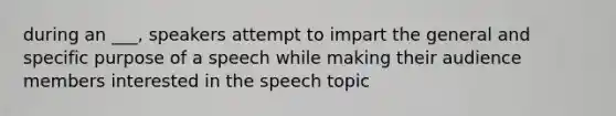 during an ___, speakers attempt to impart the general and specific purpose of a speech while making their audience members interested in the speech topic