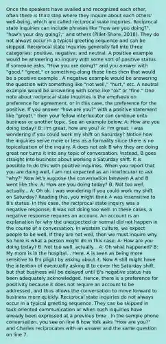 Once the speakers have availed and recognized each other, often there is third step where they inquire about each others' well-being, which are called reciprocal state inquiries. Reciprocal state inquiries can include phrases like "how are you doing?", "how's your day going?," and others (Pillet-Shore, 2018). They do not always occur in a typical greeting sequence and can be skipped. Reciprocal state inquiries generally fall into three categories: positive, negative, and neutral. A positive example would be answering an inquiry with some sort of positive status. If someone asks, "How you are doing?" and you answer with "good," "great," or something along those lines then that would be a positive example . A negative example would be answering the question with something like "not well," "hurt," etc. A neutral example would be answering with some like "ok" or "fine." One note about reciprocal state inquiries is the emphasis on preference for agreement, or in this case, the preference for the positive. If you answer "how are you?" with a positive statement like "great!," then your fellow interlocutor can continue onto business or another topic. See an example below: A: How are you doing today? B: I'm great, how are you? A: I'm great. I was wondering if you could work my shift on Saturday? Notice how the inquiries serve more or less as a formality since there is no topicalization of the inquiry. A does not ask B why they are doing great nor turns it into any topic of conversation. Instead, B goes straight into business about working a Saturday shift. It is possible to do this with positive inquiries. When you report that you are doing well, I am not expected as an interlocutor to ask "why?" Now let's suppose the conversation between A and B went like this: A: How are you doing today? B: Not too well, actually... A: Oh ok. I was wondering if you could work my shift on Saturday? Reading this, you might think A was insensitive to B's status. In this case, the reciprocal state inquiry was a negative response; B was not doing too well. In these cases, a negative response requires an account. An account is an explanation for why the unexpected or normal did not happen in the course of a conversation. In western culture, we expect people to be well. If they are not well, then we must inquire why. So here is what a person might do in this case: A: How are you doing today? B: Not too well, actually... A: Oh what happened? B: My mom is in the hospital... Here, A is seen as being more sensitive to B's plight by asking about it. Now A still might have the intention of eventually asking B to cover the Saturday shift, but that business will be delayed until B's negative status has been adequately acknowledged. Hence, there is a preference for positivity because it does not require an account to be addressed, and thus allows the conversation to move forward to business more quickly. Reciprocal state inquiries do not always occur in a typical greeting sequence. They can be skipped in task-oriented communication or when such inquiries have already been expressed at a previous time . In the sample phone conversation, you see on line 6 how Yolk asks "How are you?" and Charles reciprocates with an answer and the same question on line 7.