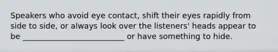 Speakers who avoid eye contact, shift their eyes rapidly from side to side, or always look over the listeners' heads appear to be __________________________ or have something to hide.