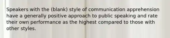 Speakers with the (blank) style of communication apprehension have a generally positive approach to public speaking and rate their own performance as the highest compared to those with other styles.