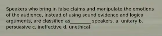 Speakers who bring in false claims and manipulate the emotions of the audience, instead of using sound evidence and logical arguments, are classified as_________ speakers. a. unitary b. persuasive c. ineffective d. unethical