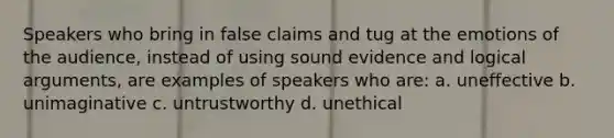 Speakers who bring in false claims and tug at the emotions of the audience, instead of using sound evidence and logical arguments, are examples of speakers who are: a. uneffective b. unimaginative c. untrustworthy d. unethical