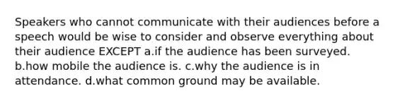 Speakers who cannot communicate with their audiences before a speech would be wise to consider and observe everything about their audience EXCEPT a.if the audience has been surveyed. b.how mobile the audience is. c.why the audience is in attendance. d.what common ground may be available.