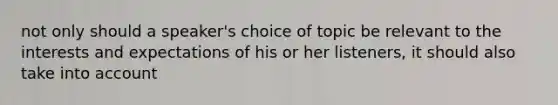 not only should a speaker's choice of topic be relevant to the interests and expectations of his or her listeners, it should also take into account