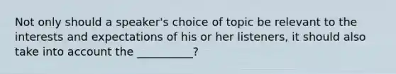 Not only should a speaker's choice of topic be relevant to the interests and expectations of his or her listeners, it should also take into account the __________?