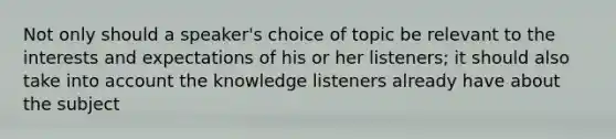 Not only should a speaker's choice of topic be relevant to the interests and expectations of his or her listeners; it should also take into account the knowledge listeners already have about the subject