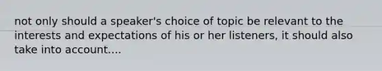 not only should a speaker's choice of topic be relevant to the interests and expectations of his or her listeners, it should also take into account....