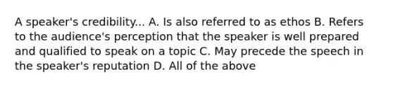 A speaker's credibility... A. Is also referred to as ethos B. Refers to the audience's perception that the speaker is well prepared and qualified to speak on a topic C. May precede the speech in the speaker's reputation D. All of the above