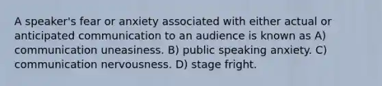 A speaker's fear or anxiety associated with either actual or anticipated communication to an audience is known as A) communication uneasiness. B) public speaking anxiety. C) communication nervousness. D) stage fright.