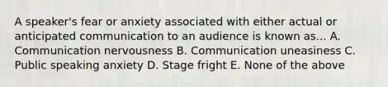 A speaker's fear or anxiety associated with either actual or anticipated communication to an audience is known as... A. Communication nervousness B. Communication uneasiness C. Public speaking anxiety D. Stage fright E. None of the above