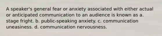 A speaker's general fear or anxiety associated with either actual or anticipated communication to an audience is known as a. stage fright. b. public-speaking anxiety. c. communication uneasiness. d. communication nervousness.