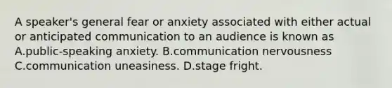 A speaker's general fear or anxiety associated with either actual or anticipated communication to an audience is known as A.public-speaking anxiety. B.communication nervousness C.communication uneasiness. D.stage fright.