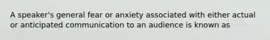 A speaker's general fear or anxiety associated with either actual or anticipated communication to an audience is known as