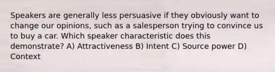 Speakers are generally less persuasive if they obviously want to change our opinions, such as a salesperson trying to convince us to buy a car. Which speaker characteristic does this demonstrate? A) Attractiveness B) Intent C) Source power D) Context