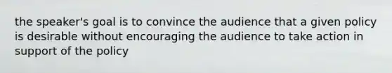 the speaker's goal is to convince the audience that a given policy is desirable without encouraging the audience to take action in support of the policy