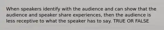 When speakers identify with the audience and can show that the audience and speaker share experiences, then the audience is less receptive to what the speaker has to say. TRUE OR FALSE