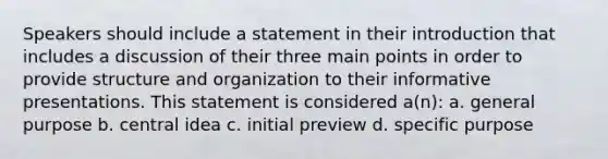 Speakers should include a statement in their introduction that includes a discussion of their three main points in order to provide structure and organization to their informative presentations. This statement is considered a(n): a. general purpose b. central idea c. initial preview d. specific purpose