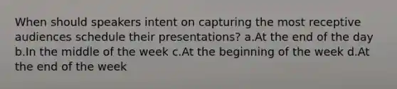 When should speakers intent on capturing the most receptive audiences schedule their presentations? a.At the end of the day b.In the middle of the week c.At the beginning of the week d.At the end of the week