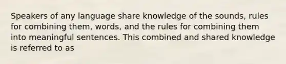 Speakers of any language share knowledge of the sounds, rules for combining them, words, and the rules for combining them into meaningful sentences. This combined and shared knowledge is referred to as