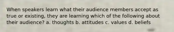 When speakers learn what their audience members accept as true or existing, they are learning which of the following about their audience? a. thoughts b. attitudes c. values d. beliefs