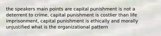 the speakers main points are capital punishment is not a deterrent to crime, capital punishment is costlier than life imprisonment, capital punishment is ethically and morally unjustified what is the organizational pattern