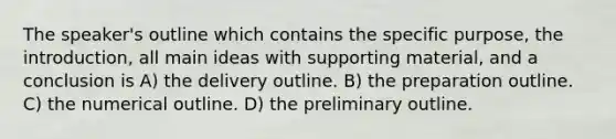 The speaker's outline which contains the specific purpose, the introduction, all main ideas with supporting material, and a conclusion is A) the delivery outline. B) the preparation outline. C) the numerical outline. D) the preliminary outline.