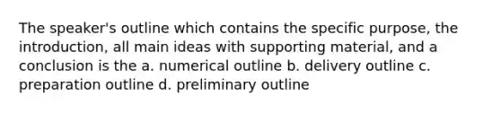 The speaker's outline which contains the specific purpose, the introduction, all main ideas with supporting material, and a conclusion is the a. numerical outline b. delivery outline c. preparation outline d. preliminary outline