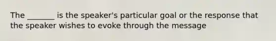 The _______ is the speaker's particular goal or the response that the speaker wishes to evoke through the message