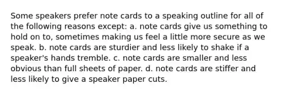 Some speakers prefer note cards to a speaking outline for all of the following reasons except: a. note cards give us something to hold on to, sometimes making us feel a little more secure as we speak. b. note cards are sturdier and less likely to shake if a speaker's hands tremble. c. note cards are smaller and less obvious than full sheets of paper. d. note cards are stiffer and less likely to give a speaker paper cuts.