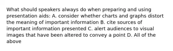 What should speakers always do when preparing and using presentation aids: A. consider whether charts and graphs distort the meaning of important information B. cite sources of important information presented C. alert audiences to visual images that have been altered to convey a point D. All of the above