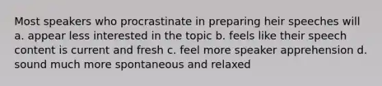 Most speakers who procrastinate in preparing heir speeches will a. appear less interested in the topic b. feels like their speech content is current and fresh c. feel more speaker apprehension d. sound much more spontaneous and relaxed