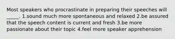 Most speakers who procrastinate in preparing their speeches will _____. 1.sound much more spontaneous and relaxed 2.be assured that the speech content is current and fresh 3.be more passionate about their topic 4.feel more speaker apprehension