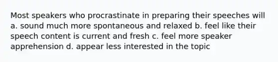 Most speakers who procrastinate in preparing their speeches will a. sound much more spontaneous and relaxed b. feel like their speech content is current and fresh c. feel more speaker apprehension d. appear less interested in the topic