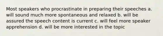 Most speakers who procrastinate in preparing their speeches a. will sound much more spontaneous and relaxed b. will be assured the speech content is current c. will feel more speaker apprehension d. will be more interested in the topic