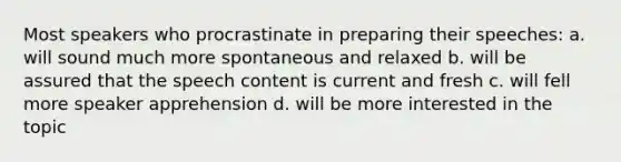 Most speakers who procrastinate in preparing their speeches: a. will sound much more spontaneous and relaxed b. will be assured that the speech content is current and fresh c. will fell more speaker apprehension d. will be more interested in the topic