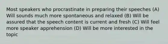 Most speakers who procrastinate in preparing their speeches (A) Will sounds much more spontaneous and relaxed (B) Will be assured that the speech content is current and fresh (C) Will feel more speaker apprehension (D) Will be more interested in the topic