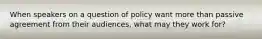 When speakers on a question of policy want more than passive agreement from their audiences, what may they work for?