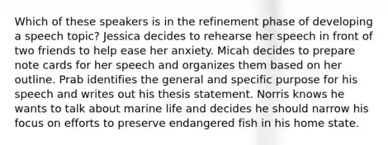 Which of these speakers is in the refinement phase of developing a speech topic? Jessica decides to rehearse her speech in front of two friends to help ease her anxiety. Micah decides to prepare note cards for her speech and organizes them based on her outline. Prab identifies the general and specific purpose for his speech and writes out his thesis statement. Norris knows he wants to talk about marine life and decides he should narrow his focus on efforts to preserve endangered fish in his home state.