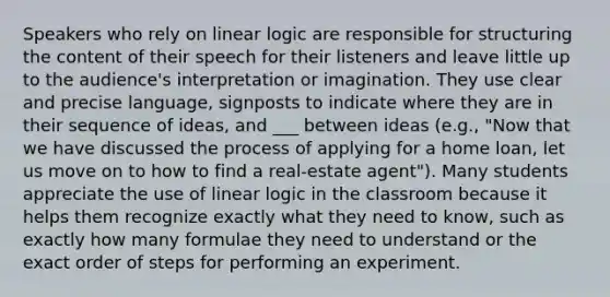 Speakers who rely on linear logic are responsible for structuring the content of their speech for their listeners and leave little up to the audience's interpretation or imagination. They use clear and precise language, signposts to indicate where they are in their sequence of ideas, and ___ between ideas (e.g., "Now that we have discussed the process of applying for a home loan, let us move on to how to find a real-estate agent"). Many students appreciate the use of linear logic in the classroom because it helps them recognize exactly what they need to know, such as exactly how many formulae they need to understand or the exact order of steps for performing an experiment.