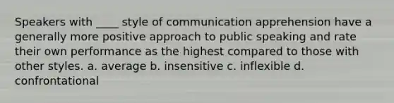 Speakers with ____ style of communication apprehension have a generally more positive approach to public speaking and rate their own performance as the highest compared to those with other styles. a. average b. insensitive c. inflexible d. confrontational