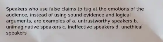 Speakers who use false claims to tug at the emotions of the audience, instead of using sound evidence and logical arguments, are examples of a. untrustworthy speakers b. unimaginative speakers c. ineffective speakers d. unethical speakers