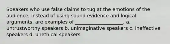 Speakers who use false claims to tug at the emotions of the audience, instead of using sound evidence and logical arguments, are examples of ____________________. a. untrustworthy speakers b. unimaginative speakers c. ineffective speakers d. unethical speakers