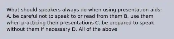 What should speakers always do when using presentation aids: A. be careful not to speak to or read from them B. use them when practicing their presentations C. be prepared to speak without them if necessary D. All of the above