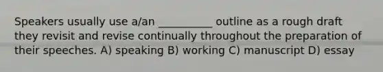 Speakers usually use a/an __________ outline as a rough draft they revisit and revise continually throughout the preparation of their speeches. A) speaking B) working C) manuscript D) essay