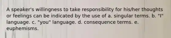 A speaker's willingness to take responsibility for his/her thoughts or feelings can be indicated by the use of a. singular terms. b. "I" language. c. "you" language. d. consequence terms. e. euphemisms.