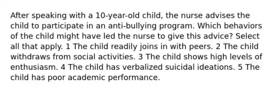 After speaking with a 10-year-old child, the nurse advises the child to participate in an anti-bullying program. Which behaviors of the child might have led the nurse to give this advice? Select all that apply. 1 The child readily joins in with peers. 2 The child withdraws from social activities. 3 The child shows high levels of enthusiasm. 4 The child has verbalized suicidal ideations. 5 The child has poor academic performance.