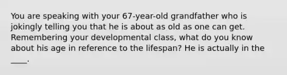 You are speaking with your 67-year-old grandfather who is jokingly telling you that he is about as old as one can get. Remembering your developmental class, what do you know about his age in reference to the lifespan? He is actually in the ____.